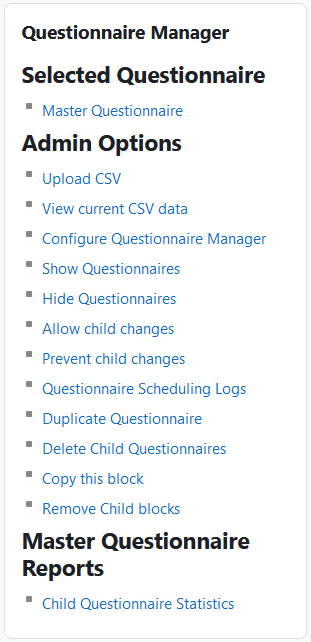 The Questionnaire Manager block, with three headings and thirteen links. The first heading Selected Questionnaire has the link: Master questionnaire. The second heading Admin options has the links: Upload CSV, View current CSV data’, Configure Questionnaire Manager, Show Questionnaires, Hide Questionnaires, Allow child changes, Prevent child changes, Questionnaire Scheduling Logs, Duplicate Questionnaire, Delete Child Questionnaires, Copy this block, and Remove Child blocks. The third heading Master Questionnaire Reports has the link: Child Questionnaire Statistics.